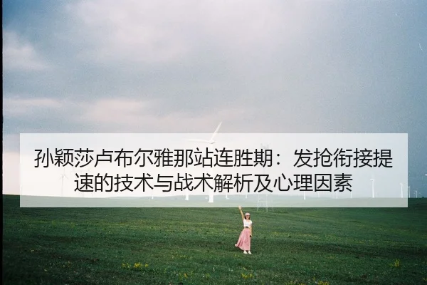 孙颖莎卢布尔雅那站连胜期：发抢衔接提速的技术与战术解析及心理因素