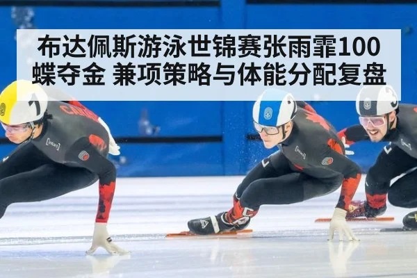 布达佩斯游泳世锦赛张雨霏100蝶夺金 兼项策略与体能分配复盘